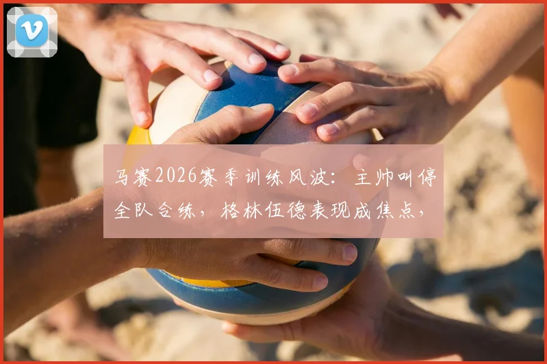 马赛2026赛季训练风波：主帅叫停全队合练，格林伍德表现成焦点，队内矛盾引关注