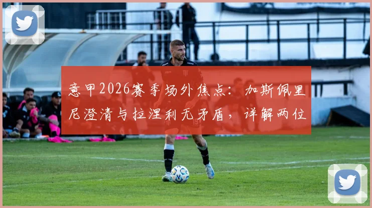 意甲2026赛季场外焦点：加斯佩里尼澄清与拉涅利无矛盾，详解两位名帅下周关键会面内容与背景