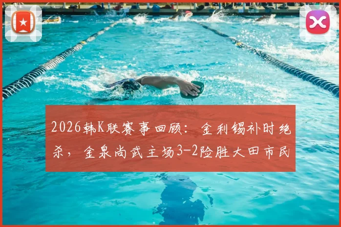 2026韩K联赛事回顾：金利锡补时绝杀，金泉尚武主场3-2险胜大田市民，附全场技术统计