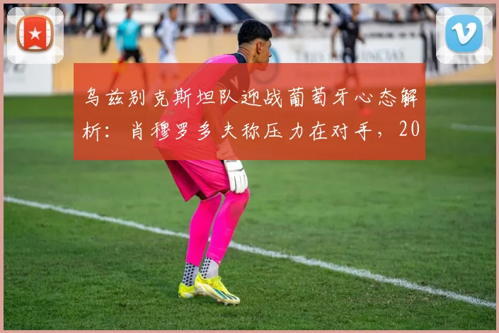 乌兹别克斯坦队迎战葡萄牙心态解析：肖穆罗多夫称压力在对手，2026世预赛关键战前瞻