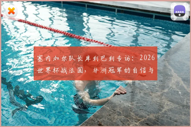 塞内加尔队长库利巴利专访：2026世界杯战法国，非洲冠军的自信与决心