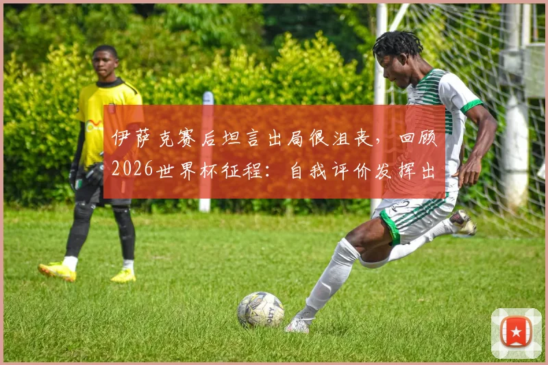 伊萨克赛后坦言出局很沮丧,回顾2026世界杯征程:自我评价发挥出应有水平