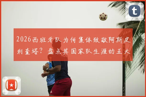 2026西班牙队为何集体致敬阿斯皮利奎塔？盘点其国家队生涯的五大贡献与领导力时刻