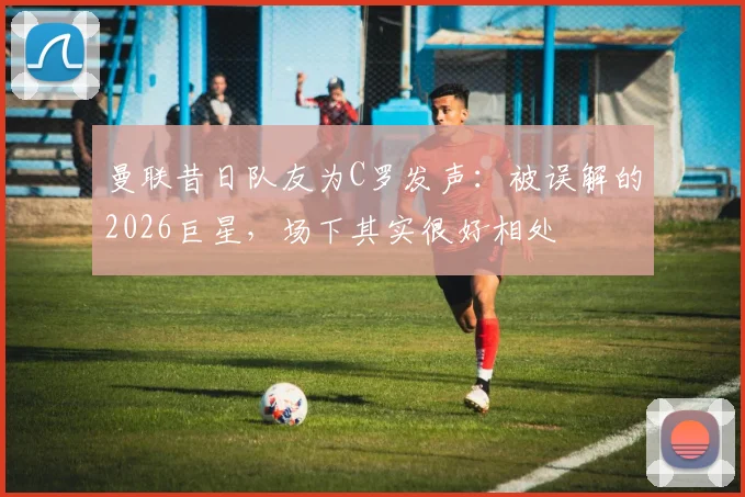 曼联昔日队友为C罗发声：被误解的2026巨星，场下其实很好相处
