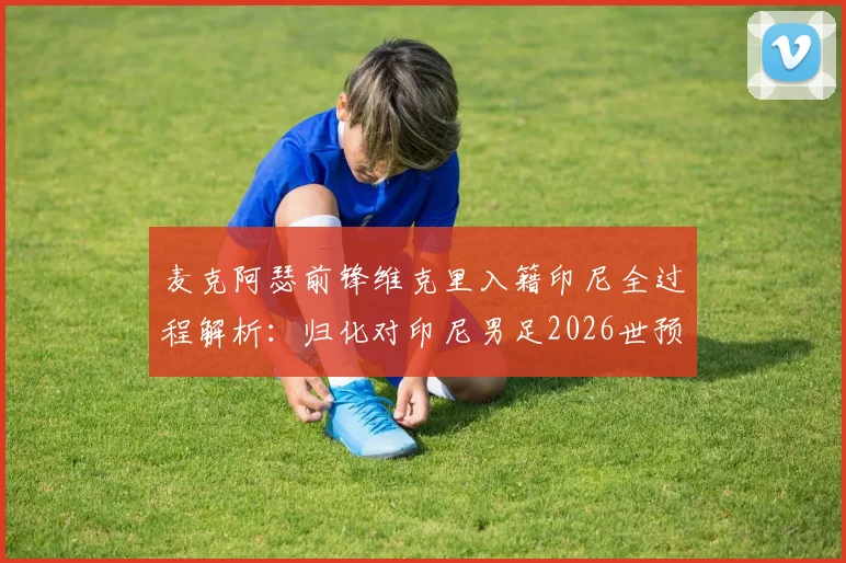 麦克阿瑟前锋维克里入籍印尼全过程解析：归化对印尼男足2026世预赛战力提升分析，附澳洲球员归化案例