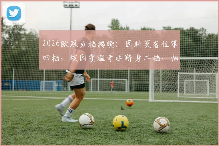 2026欧冠分档揭晓：因科莫落位第四档，埃因霍温幸运跻身二档，抽签形势全解析