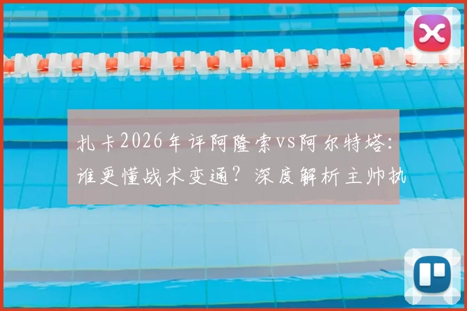 扎卡2026年评阿隆索vs阿尔特塔：谁更懂战术变通？深度解析主帅执教差异
