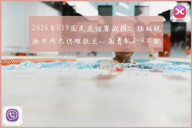 2026年U19国足友谊赛战报：杨铭锐独中两元仍难救主，国青队2-4不敌澳大利亚U19全场比赛回顾与分析