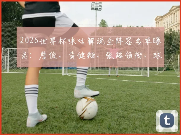 2026世界杯咪咕解说全阵容名单曝光：詹俊、黄健翔、张路领衔，球迷在哪看直播？