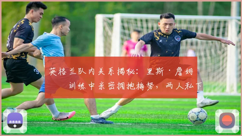 英格兰队内关系揭秘：里斯·詹姆斯训练中亲密拥抱梅努，两人私下交情究竟如何？