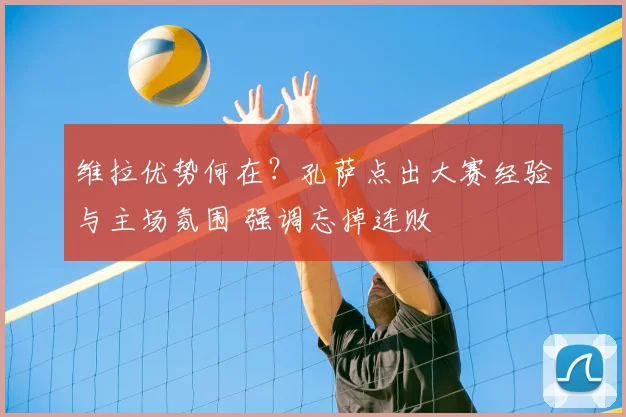 维拉优势何在？孔萨点出大赛经验与主场氛围 强调忘掉连败