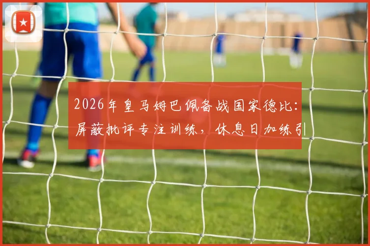 2026年皇马姆巴佩备战国家德比：屏蔽批评专注训练，休息日加练引关注，解析巨星赛前状态