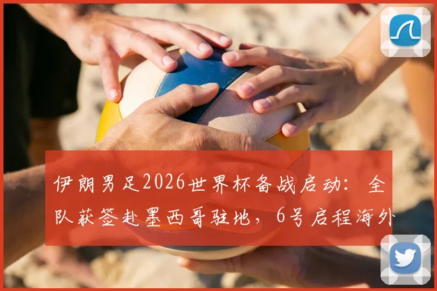 伊朗男足2026世界杯备战启动：全队获签赴墨西哥驻地，6号启程海外集训原因解析