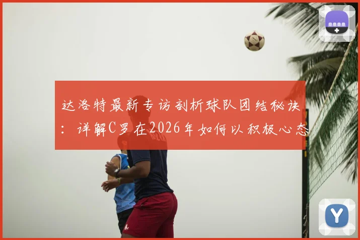 达洛特最新专访剖析球队团结秘诀：详解C罗在2026年如何以积极心态应对外界批评，展现领袖价值