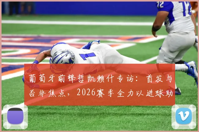 葡萄牙前锋哲凯赖什专访:首发与否非焦点,2026赛季全力以进球助球队冲击决赛