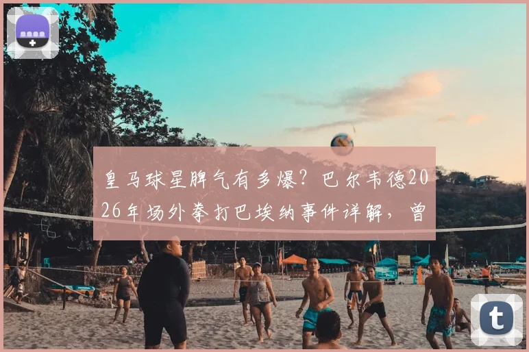 皇马球星脾气有多爆？巴尔韦德2026年场外拳打巴埃纳事件详解，曾被曝砸坏咖啡机