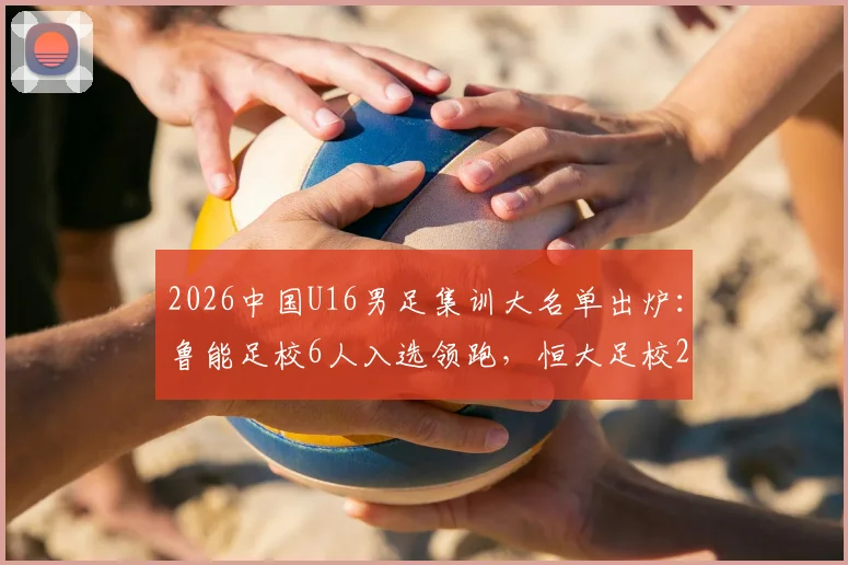 2026中国U16男足集训大名单出炉:鲁能足校6人入选领跑,恒大足校2人,附完整球员名单及青训分析