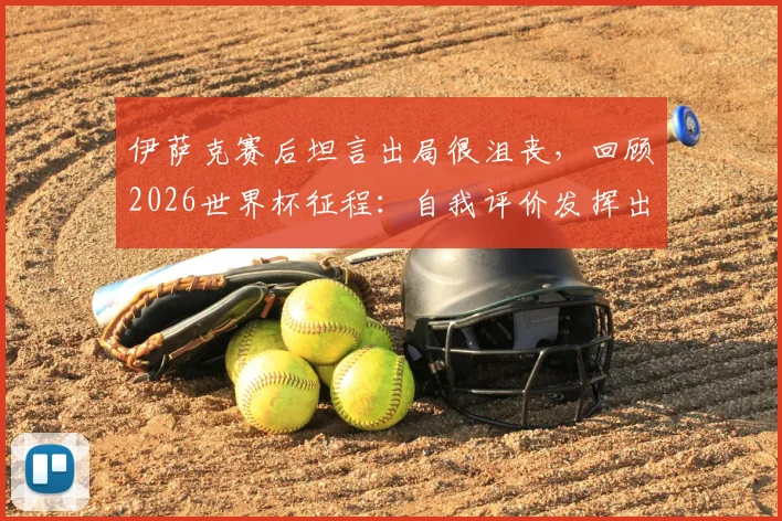 伊萨克赛后坦言出局很沮丧，回顾2026世界杯征程：自我评价发挥出应有水平