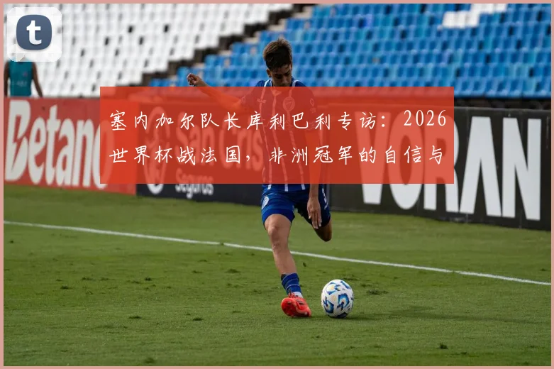 塞内加尔队长库利巴利专访：2026世界杯战法国，非洲冠军的自信与决心